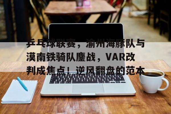 九游体育下载-关于乒乓球联赛，渝州海豚队与漠南铁骑队鏖战，VAR改判成焦点！逆风翻盘的范本的信息