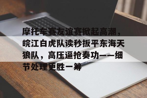 九游下载安装-关于摩托车赛友谊赛掀起高潮，皖江白虎队读秒扳平东海天狼队，高压逼抢奏功——细节处理更胜一筹的信息