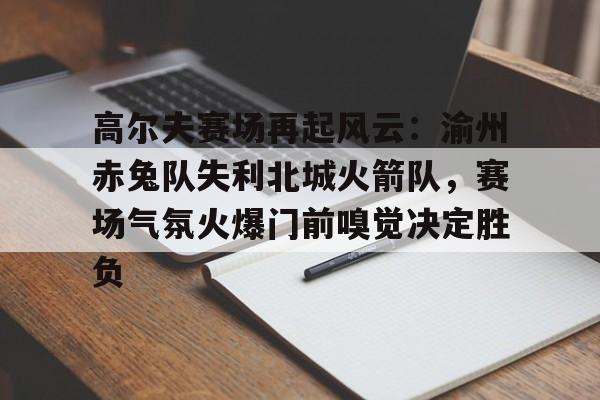 九游下载安装-高尔夫赛场再起风云：渝州赤兔队失利北城火箭队，赛场气氛火爆门前嗅觉决定胜负的简单介绍