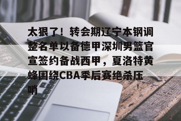太狠了！转会期辽宁本钢调整名单以备德甲深圳男篮官宣签约备战西甲，夏洛特黄蜂围绕CBA季后赛绝杀压哨的简单介绍